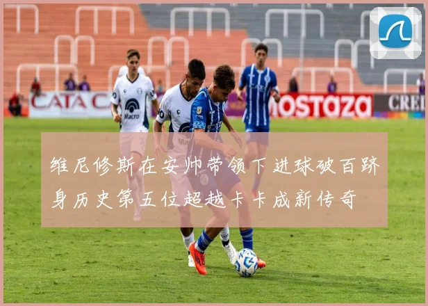 维尼修斯在安帅带领下进球破百跻身历史第五位超越卡卡成新传奇