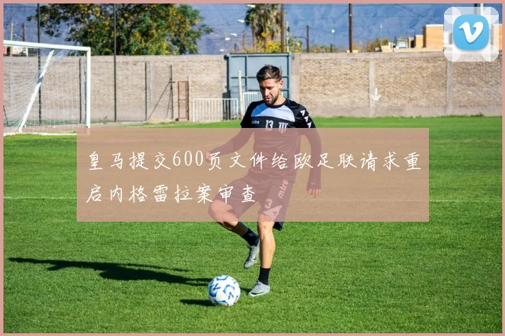 皇马提交600页文件给欧足联请求重启内格雷拉案审查
