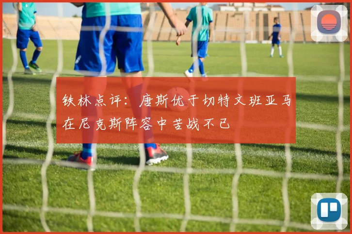 铁林点评：唐斯优于切特文班亚马在尼克斯阵容中苦战不已