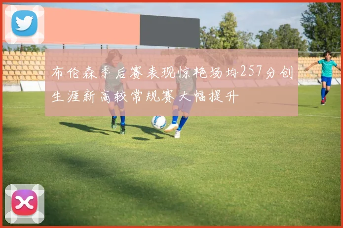 布伦森季后赛表现惊艳场均257分创生涯新高较常规赛大幅提升