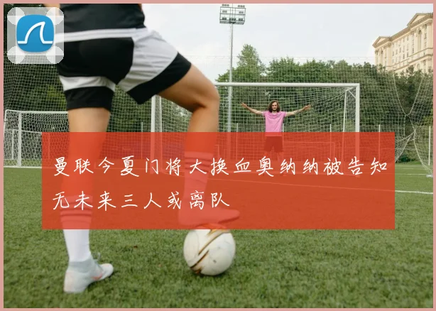 曼联今夏门将大换血奥纳纳被告知无未来三人或离队
