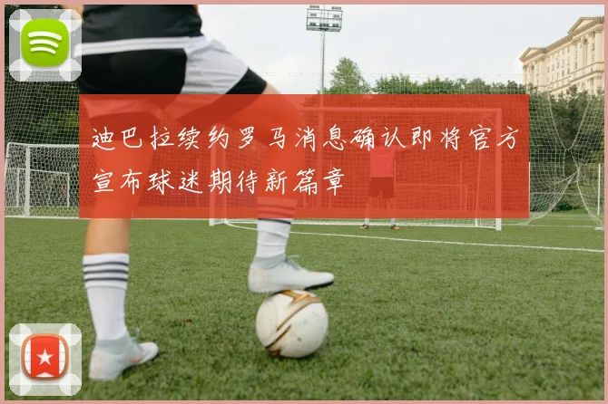 迪巴拉续约罗马消息确认即将官方宣布球迷期待新篇章