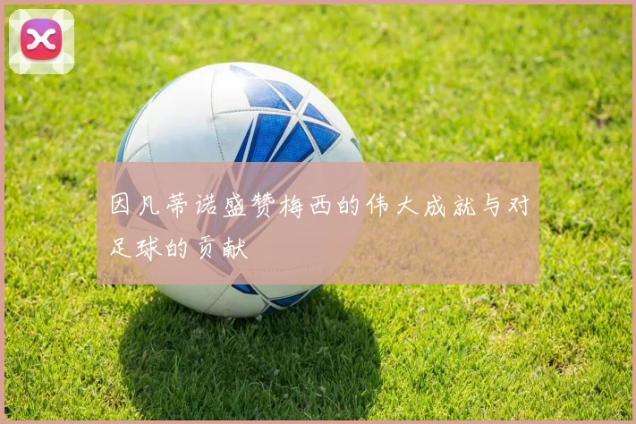因凡蒂诺盛赞梅西的伟大成就与对足球的贡献
