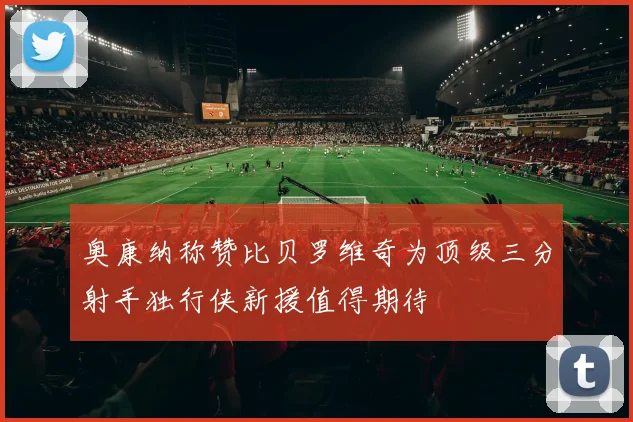 奥康纳称赞比贝罗维奇为顶级三分射手独行侠新援值得期待
