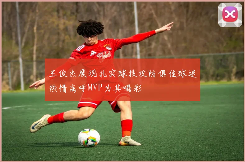 王俊杰展现扎实球技攻防俱佳球迷热情高呼MVP为其喝彩