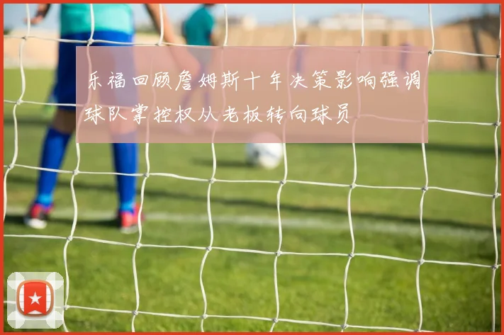 乐福回顾詹姆斯十年决策影响强调球队掌控权从老板转向球员