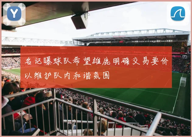 名记曝球队希望雄鹿明确交易要价以维护队内和谐氛围